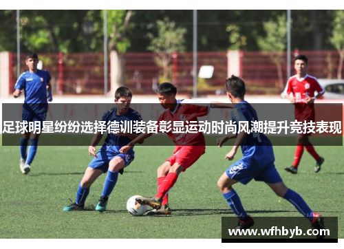 足球明星纷纷选择德训装备彰显运动时尚风潮提升竞技表现