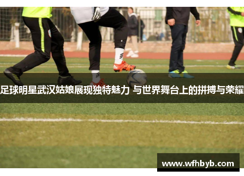 足球明星武汉姑娘展现独特魅力 与世界舞台上的拼搏与荣耀