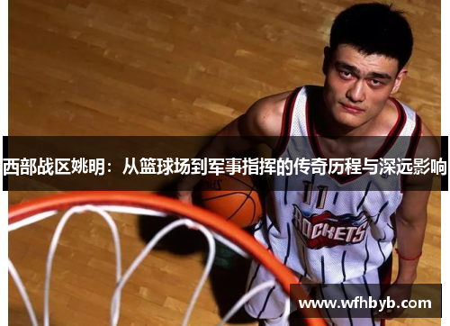 西部战区姚明：从篮球场到军事指挥的传奇历程与深远影响