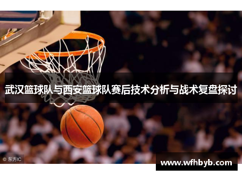 武汉篮球队与西安篮球队赛后技术分析与战术复盘探讨