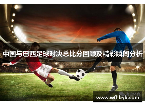 中国与巴西足球对决总比分回顾及精彩瞬间分析